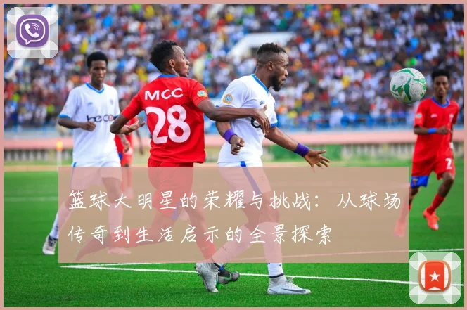 篮球大明星的荣耀与挑战：从球场传奇到生活启示的全景探索