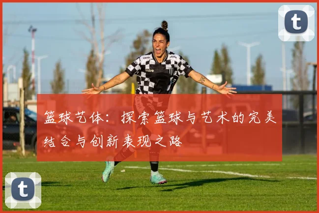 篮球艺体：探索篮球与艺术的完美结合与创新表现之路