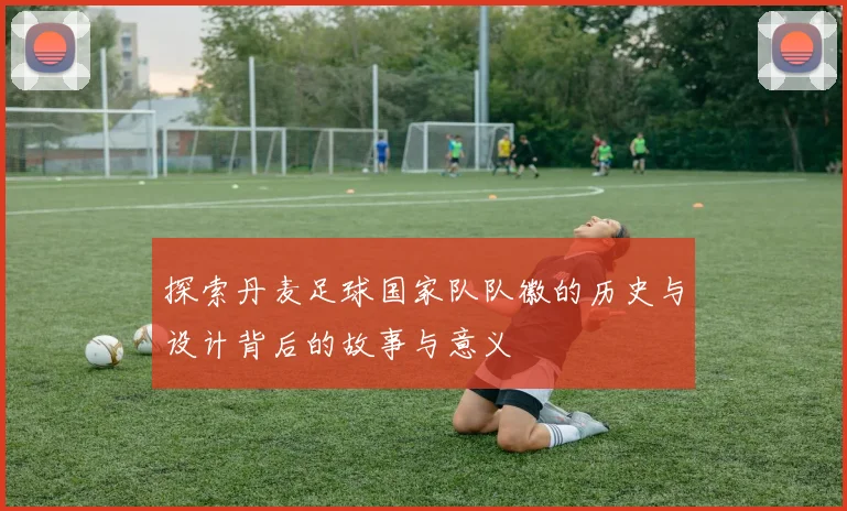 探索丹麦足球国家队队徽的历史与设计背后的故事与意义