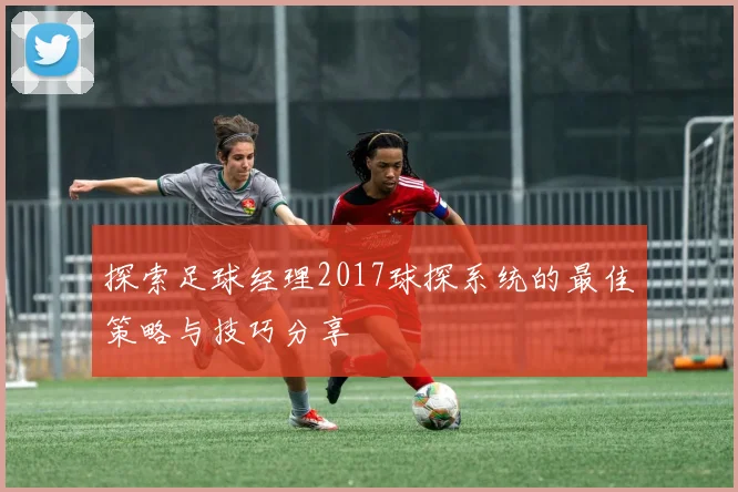 探索足球经理2017球探系统的最佳策略与技巧分享