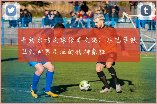 普约尔的足球传奇之路：从巴萨铁卫到世界足坛的精神象征